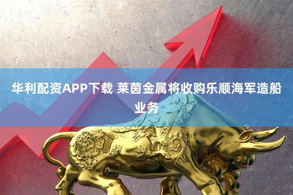 华利配资APP下载 莱茵金属将收购乐顺海军造船业务