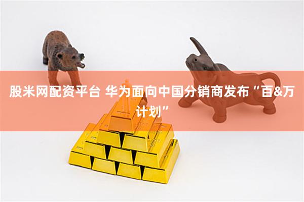 股米网配资平台 华为面向中国分销商发布“百&万计划”