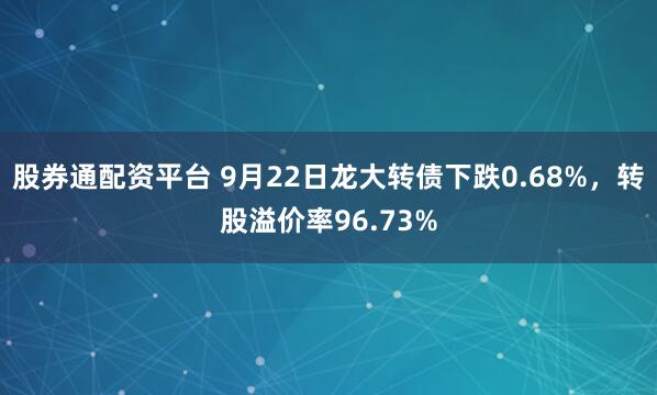 股券通配资平台 9月22日龙大转债下跌0.68%，转股溢价率96.73%