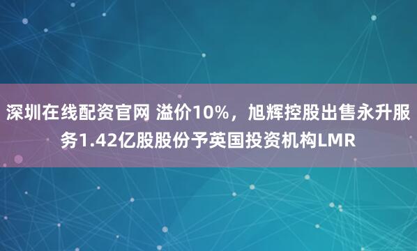 深圳在线配资官网 溢价10%，旭辉控股出售永升服务1.42亿股股份予英国投资机构LMR