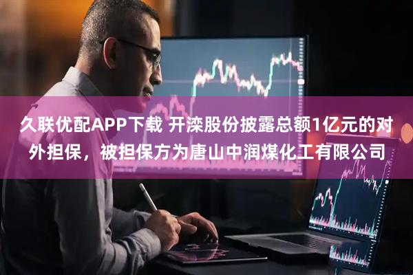 久联优配APP下载 开滦股份披露总额1亿元的对外担保，被担保方为唐山中润煤化工有限公司