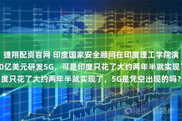 捷翔配资官网 印度国家安全顾问在印度理工学院演讲时说，中国花了3000亿美元研发5G，可是印度只花了大约两年半就实现了，5G是凭空出现的吗？