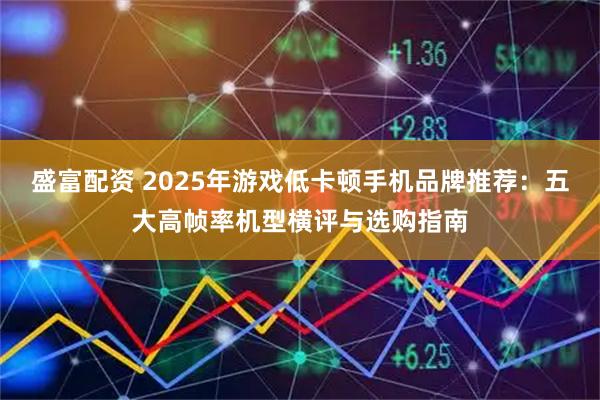 盛富配资 2025年游戏低卡顿手机品牌推荐：五大高帧率机型横评与选购指南