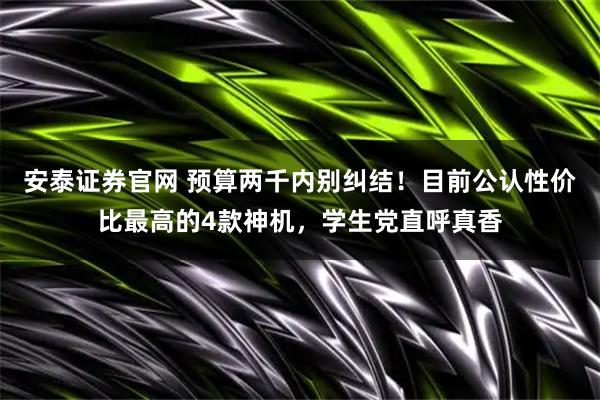 安泰证券官网 预算两千内别纠结！目前公认性价比最高的4款神机，学生党直呼真香