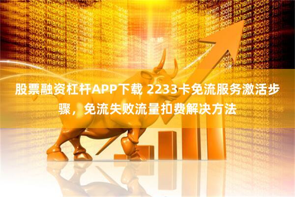 股票融资杠杆APP下载 2233卡免流服务激活步骤，免流失败流量扣费解决方法