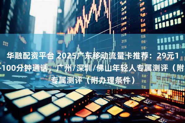 华融配资平台 2025广东移动流量卡推荐：29元150G流量+100分钟通话，广州/深圳/佛山年轻人专属测评（附办理条件）