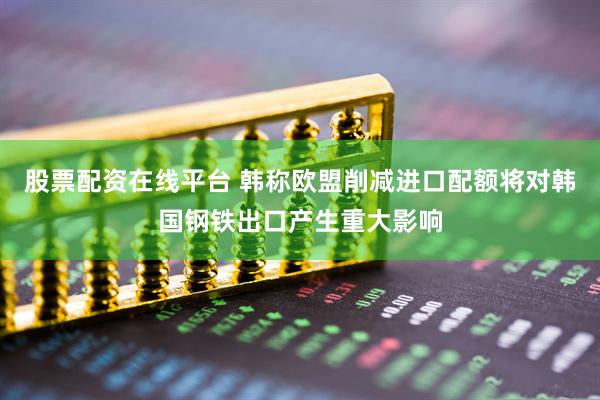 股票配资在线平台 韩称欧盟削减进口配额将对韩国钢铁出口产生重大影响
