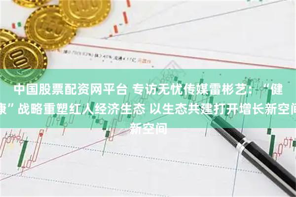 中国股票配资网平台 专访无忧传媒雷彬艺：“健康”战略重塑红人经济生态 以生态共建打开增长新空间
