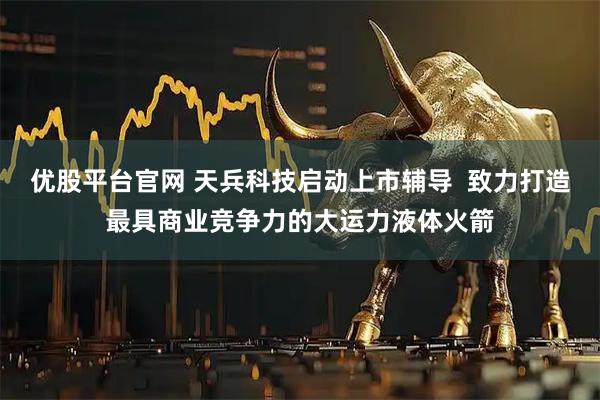 优股平台官网 天兵科技启动上市辅导  致力打造最具商业竞争力的大运力液体火箭