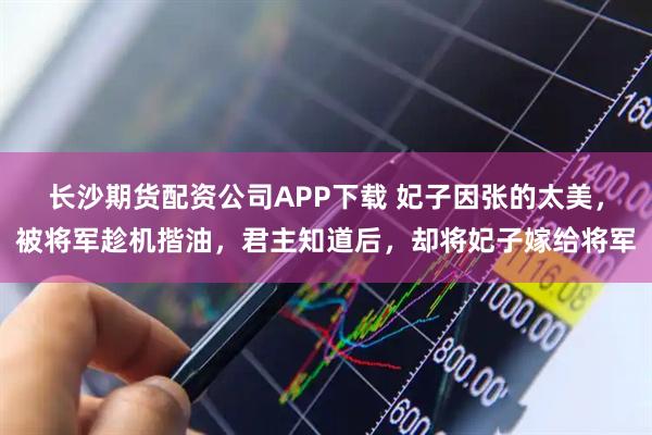 长沙期货配资公司APP下载 妃子因张的太美，被将军趁机揩油，君主知道后，却将妃子嫁给将军