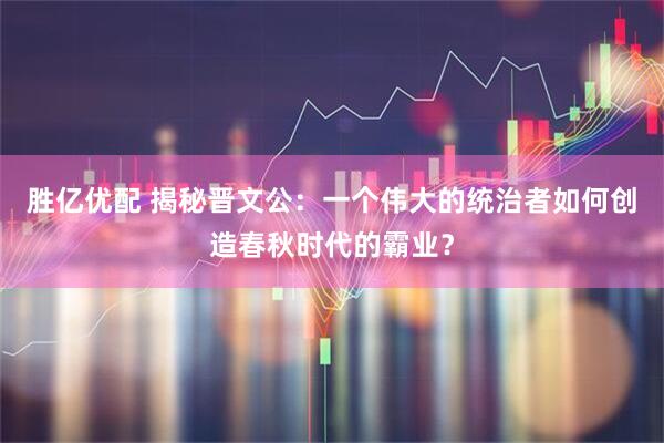 胜亿优配 揭秘晋文公：一个伟大的统治者如何创造春秋时代的霸业？