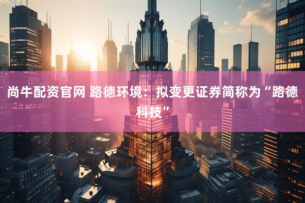 尚牛配资官网 路德环境：拟变更证券简称为“路德科技”
