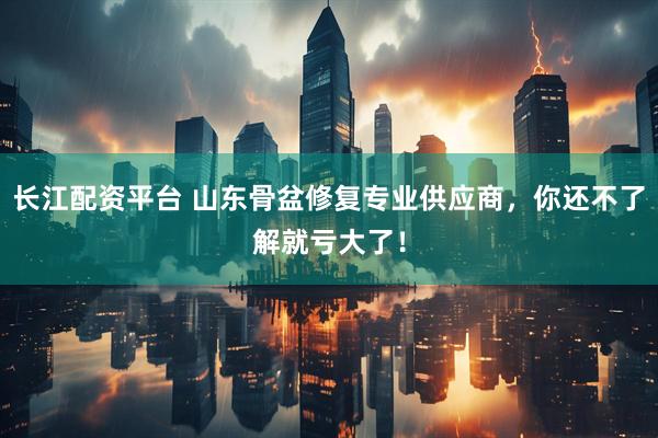 长江配资平台 山东骨盆修复专业供应商，你还不了解就亏大了！
