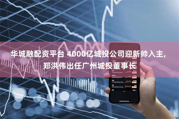 华城融配资平台 4000亿城投公司迎新帅入主, 郑洪伟出任广州城投董事长