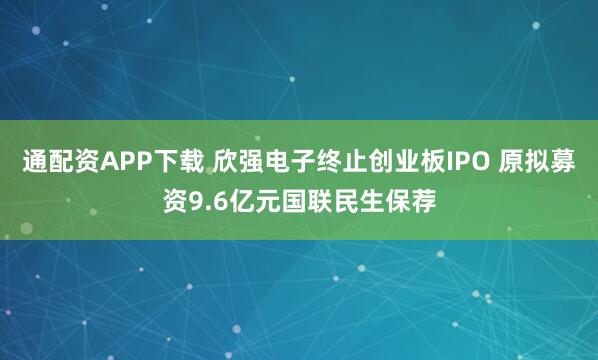 通配资APP下载 欣强电子终止创业板IPO 原拟募资9.6亿元国联民生保荐
