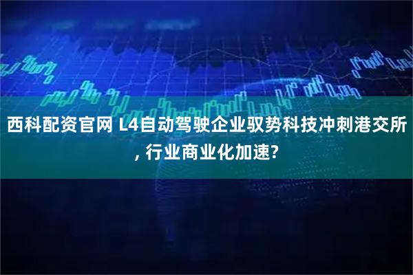 西科配资官网 L4自动驾驶企业驭势科技冲刺港交所, 行业商业化加速?