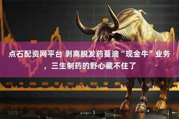 点石配资网平台 剥离脱发药蔓迪“现金牛”业务，三生制药的野心藏不住了