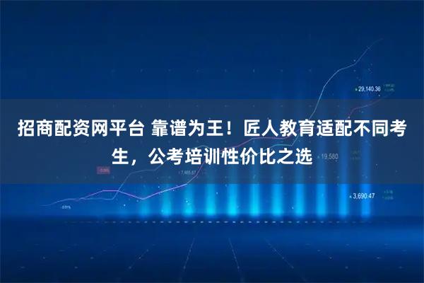 招商配资网平台 靠谱为王！匠人教育适配不同考生，公考培训性价比之选