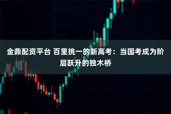 金鼎配资平台 百里挑一的新高考：当国考成为阶层跃升的独木桥