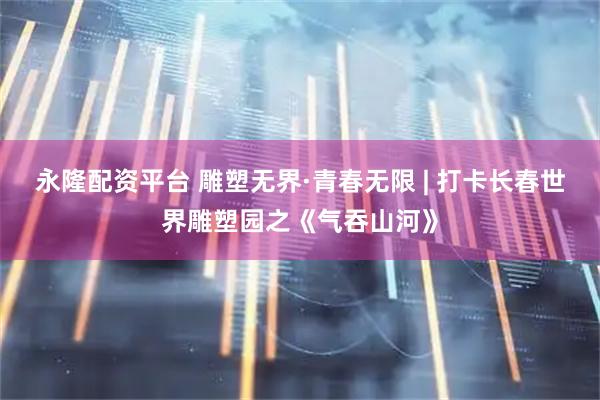 永隆配资平台 雕塑无界·青春无限 | 打卡长春世界雕塑园之《气吞山河》