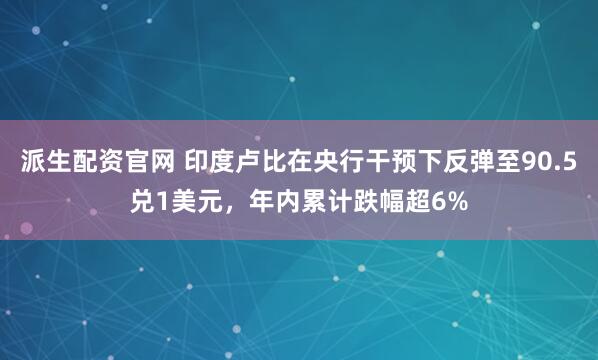 派生配资官网 印度卢比在央行干预下反弹至90.5兑1美元，年内累计跌幅超6%