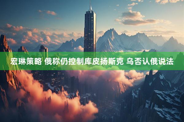 宏琳策略 俄称仍控制库皮扬斯克 乌否认俄说法