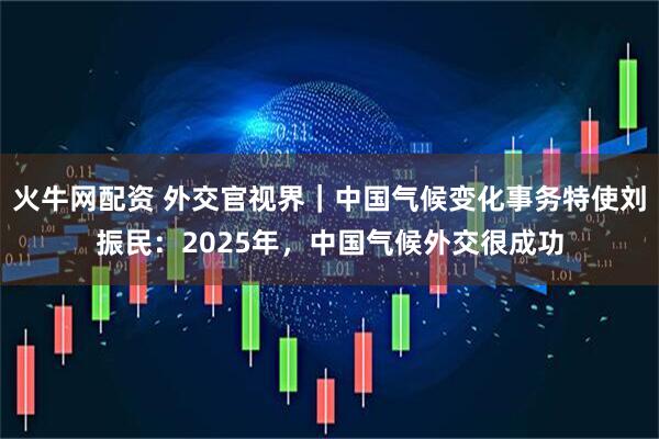 火牛网配资 外交官视界｜中国气候变化事务特使刘振民：2025年，中国气候外交很成功
