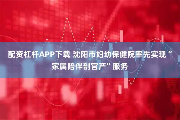配资杠杆APP下载 沈阳市妇幼保健院率先实现“家属陪伴剖宫产”服务