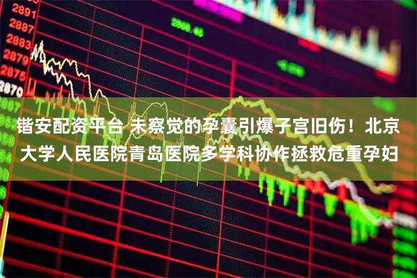 锴安配资平台 未察觉的孕囊引爆子宫旧伤！北京大学人民医院青岛医院多学科协作拯救危重孕妇