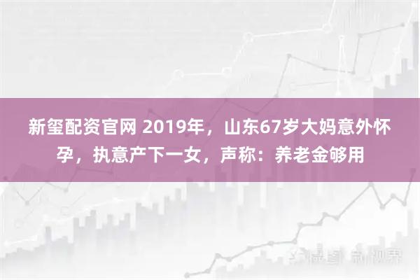 新玺配资官网 2019年，山东67岁大妈意外怀孕，执意产下一女，声称：养老金够用