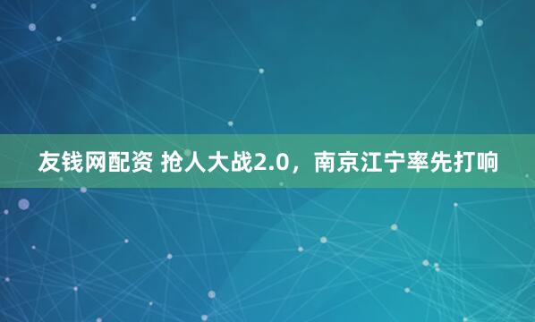 友钱网配资 抢人大战2.0，南京江宁率先打响