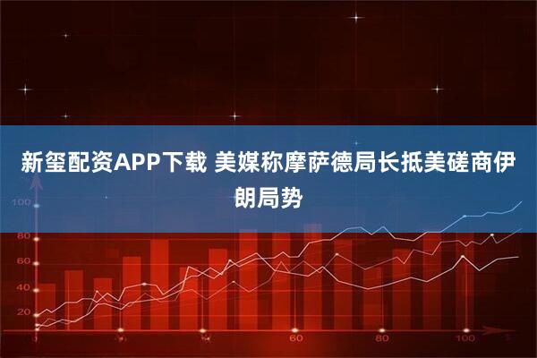 新玺配资APP下载 美媒称摩萨德局长抵美磋商伊朗局势
