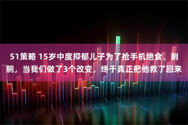 51策略 15岁中度抑郁儿子为了抢手机绝食、割腕，当我们做了3个改变，终于真正把他救了回来