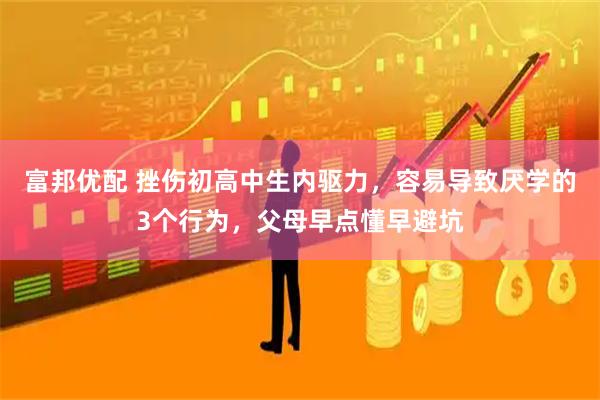 富邦优配 挫伤初高中生内驱力，容易导致厌学的3个行为，父母早点懂早避坑