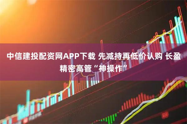 中信建投配资网APP下载 先减持再低价认购 长盈精密高管“神操作”