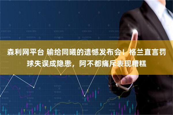 森利网平台 输给同曦的遗憾发布会！格兰直言罚球失误成隐患，阿不都痛斥表现糟糕