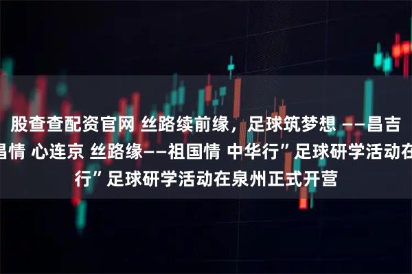 股查查配资官网 丝路续前缘，足球筑梦想 ——昌吉市第十期“泉昌情 心连京 丝路缘——祖国情 中华行”足球研学活动在泉州正式开营