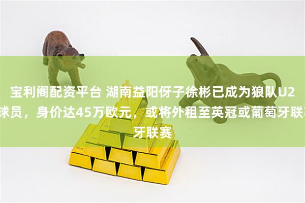 宝利阁配资平台 湖南益阳伢子徐彬已成为狼队U21球员，身价达45万欧元，或将外租至英冠或葡萄牙联赛