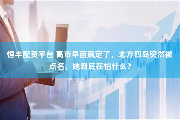 恒丰配资平台 高市早苗赢定了，北方四岛突然被点名，她到底在怕什么？