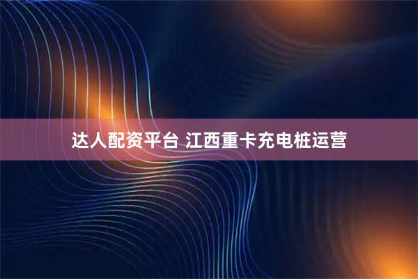 达人配资平台 江西重卡充电桩运营