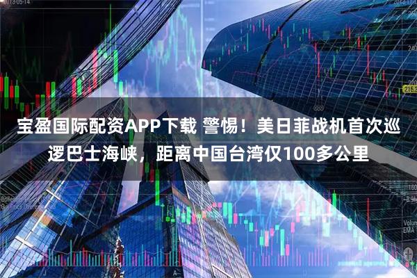 宝盈国际配资APP下载 警惕！美日菲战机首次巡逻巴士海峡，距离中国台湾仅100多公里