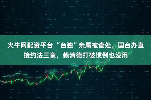 火牛网配资平台 “台独”亲属被查处，国台办直接约法三章，赖清德打破惯例也没用