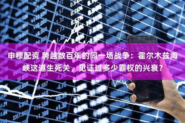 申穆配资 跨越数百年的同一场战争：霍尔木兹海峡这道生死关，见证过多少霸权的兴衰？