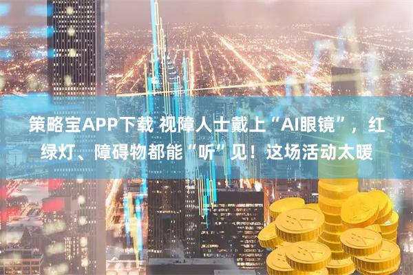策略宝APP下载 视障人士戴上“AI眼镜”，红绿灯、障碍物都能“听”见！这场活动太暖