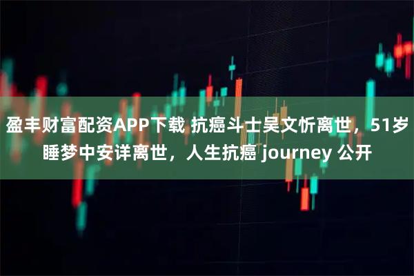盈丰财富配资APP下载 抗癌斗士吴文忻离世,51岁睡梦中安详离世,人生抗癌 journey 公开
