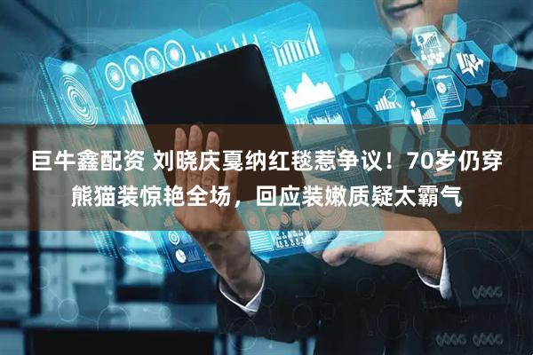 巨牛鑫配资 刘晓庆戛纳红毯惹争议！70岁仍穿熊猫装惊艳全场，回应装嫩质疑太霸气