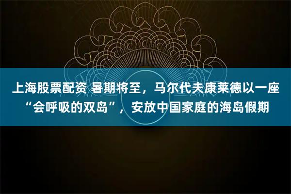 上海股票配资 暑期将至，马尔代夫康莱德以一座“会呼吸的双岛”，安放中国家庭的海岛假期