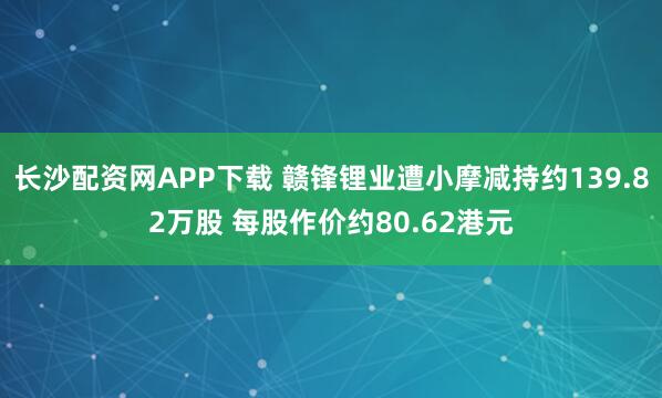长沙配资网APP下载 赣锋锂业遭小摩减持约139.82万股 每股作价约80.62港元
